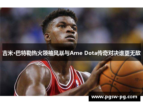 吉米·巴特勒热火领袖风暴与Ame Dota传奇对决谁更无敌